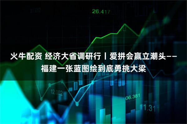 火牛配资 经济大省调研行丨爱拼会赢立潮头——福建一张蓝图绘到底勇挑大梁