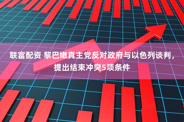 联富配资 黎巴嫩真主党反对政府与以色列谈判，提出结束冲突5项条件